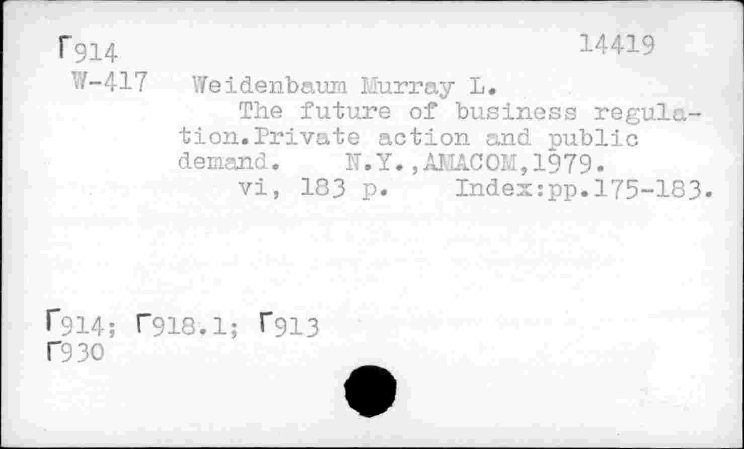 ﻿rgi4
W-417
14419
Weidenbaum Murray L.
The future of business regulation. Private action and public demand. N.Y.,AMA.COM, 1979.
vi, 183 p.	Index:pp.175-183.
^914; T918.1; T913 F93O